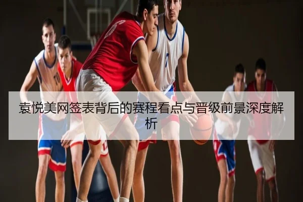 袁悦美网签表背后的赛程看点与晋级前景深度解析