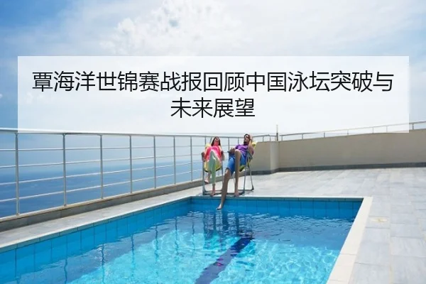 覃海洋世锦赛战报回顾中国泳坛突破与未来展望