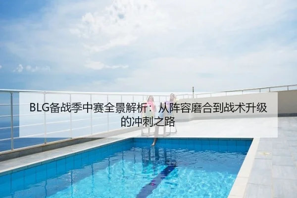 BLG备战季中赛全景解析：从阵容磨合到战术升级的冲刺之路