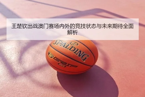 王楚钦出战澳门赛场内外的竞技状态与未来期待全面解析
