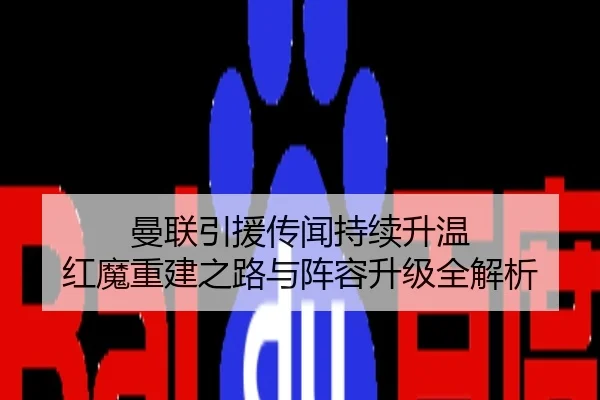 曼联引援传闻持续升温 红魔重建之路与阵容升级全解析