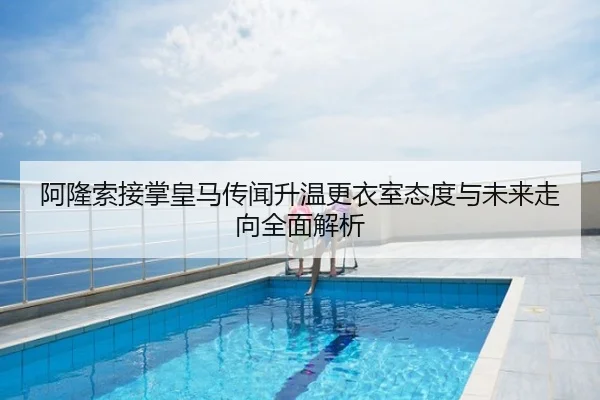 阿隆索接掌皇马传闻升温更衣室态度与未来走向全面解析