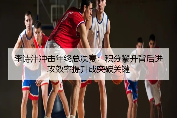 李诗沣冲击年终总决赛：积分攀升背后进攻效率提升成突破关键