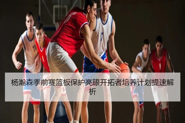 杨瀚森季前赛篮板保护亮眼开拓者培养计划提速解析