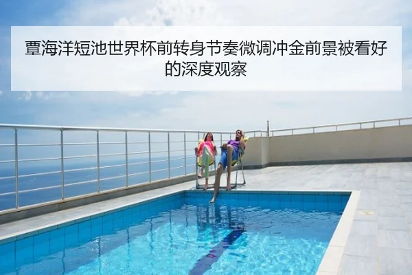 覃海洋短池世界杯前转身节奏微调冲金前景被看好的深度观察