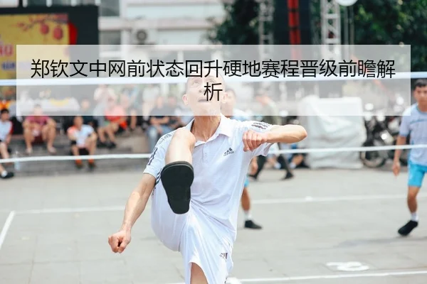 郑钦文中网前状态回升硬地赛程晋级前瞻解析